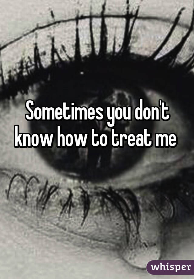 Sometimes you don't know how to treat me 
