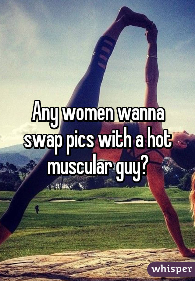 Any women wanna swap pics with a hot muscular guy?