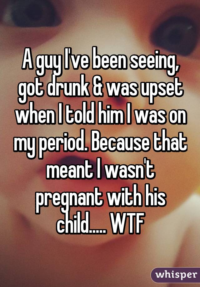 A guy I've been seeing, got drunk & was upset when I told him I was on my period. Because that meant I wasn't pregnant with his child..... WTF