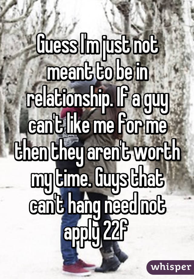 Guess I'm just not meant to be in relationship. If a guy can't like me for me then they aren't worth my time. Guys that can't hang need not apply 22f 