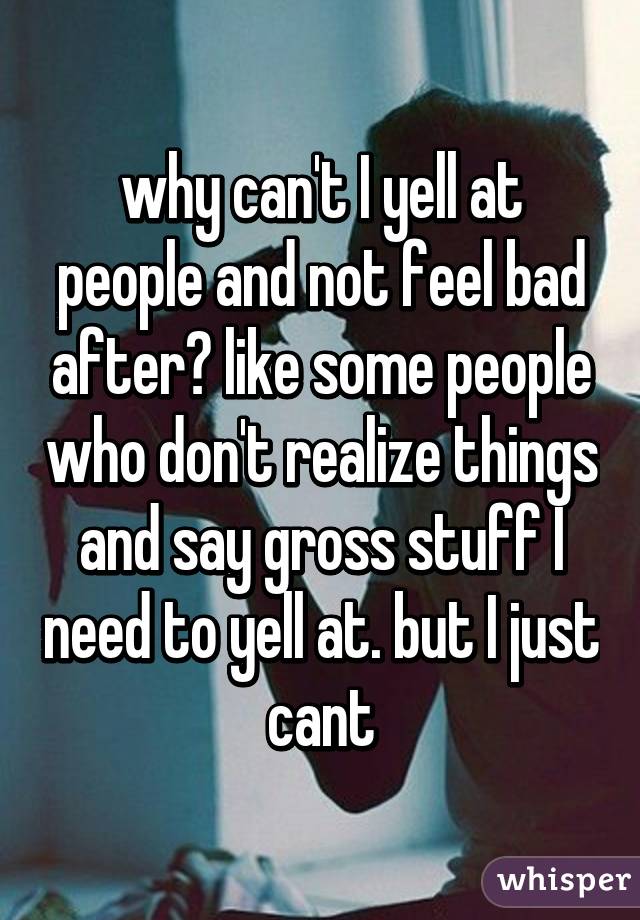 why can't I yell at people and not feel bad after? like some people who don't realize things and say gross stuff I need to yell at. but I just cant