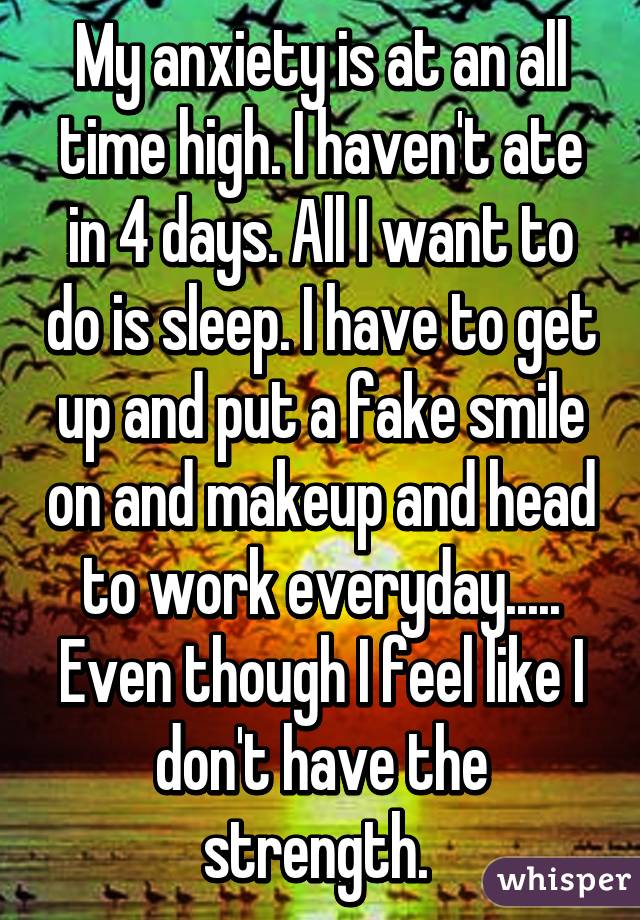 My anxiety is at an all time high. I haven't ate in 4 days. All I want to do is sleep. I have to get up and put a fake smile on and makeup and head to work everyday..... Even though I feel like I don't have the strength. 