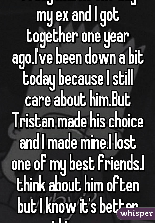 Today marks the day my ex and I got together one year ago.I've been down a bit today because I still care about him.But Tristan made his choice and I made mine.I lost one of my best friends.I think about him often but I know it's better this way.