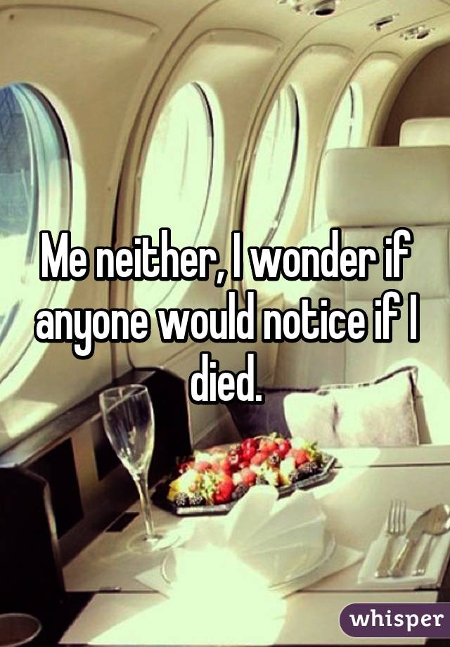 Me neither, I wonder if anyone would notice if I died.