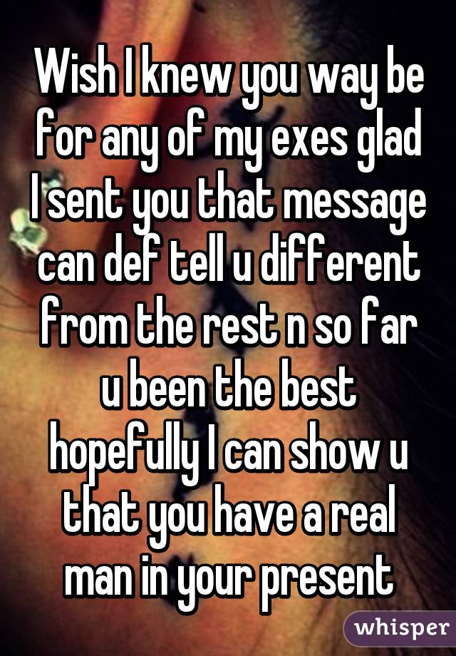 Wish I knew you way be for any of my exes glad I sent you that message can def tell u different from the rest n so far u been the best hopefully I can show u that you have a real man in your present