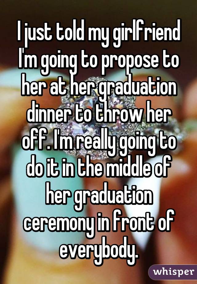 I just told my girlfriend I'm going to propose to her at her graduation dinner to throw her off. I'm really going to do it in the middle of her graduation ceremony in front of everybody.