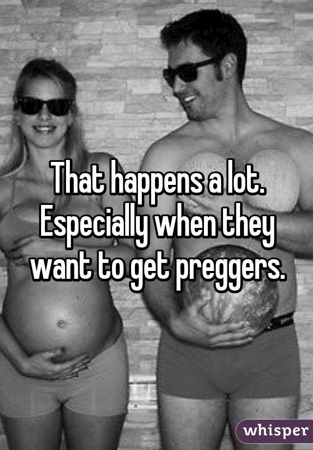 That happens a lot. Especially when they want to get preggers.