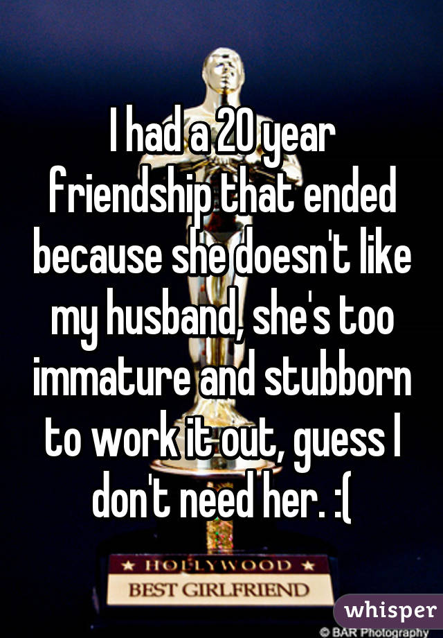 I had a 20 year friendship that ended because she doesn't like my husband, she's too immature and stubborn to work it out, guess I don't need her. :(