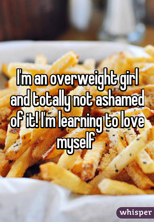 I'm an overweight girl and totally not ashamed of it! I'm learning to love myself 