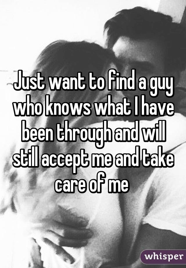 Just want to find a guy who knows what I have been through and will still accept me and take care of me 