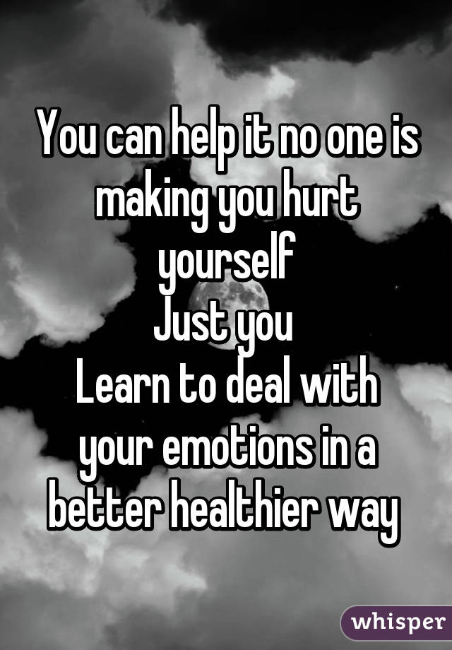 You can help it no one is making you hurt yourself
Just you 
Learn to deal with your emotions in a better healthier way 