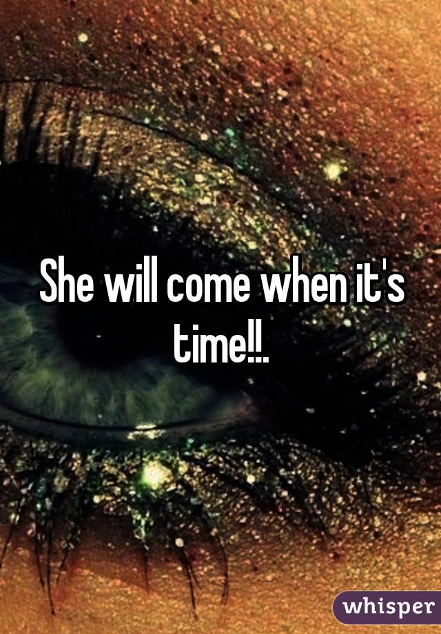 She will come when it's time!!.