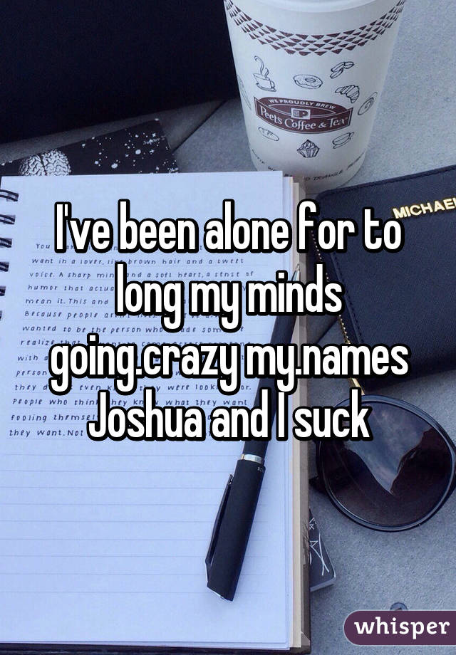 I've been alone for to long my minds going.crazy my.names Joshua and I suck