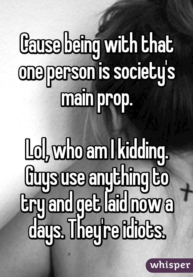 Cause being with that one person is society's main prop.

Lol, who am I kidding. Guys use anything to try and get laid now a days. They're idiots.