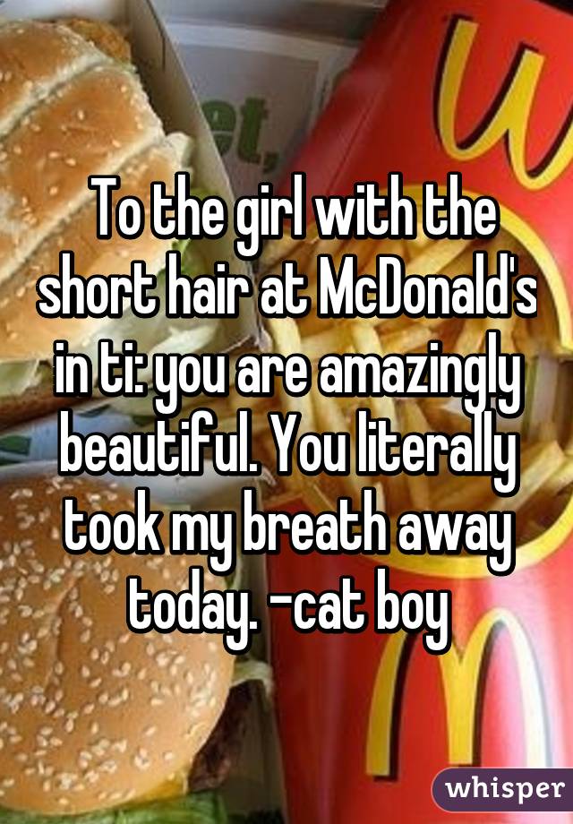  To the girl with the short hair at McDonald's in ti: you are amazingly beautiful. You literally took my breath away today. -cat boy