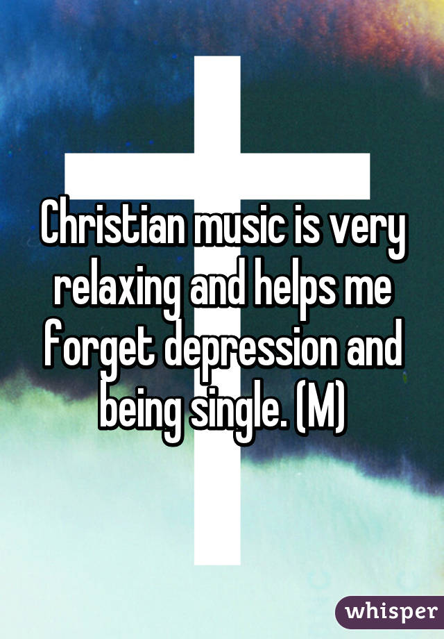 Christian music is very relaxing and helps me forget depression and being single. (M)