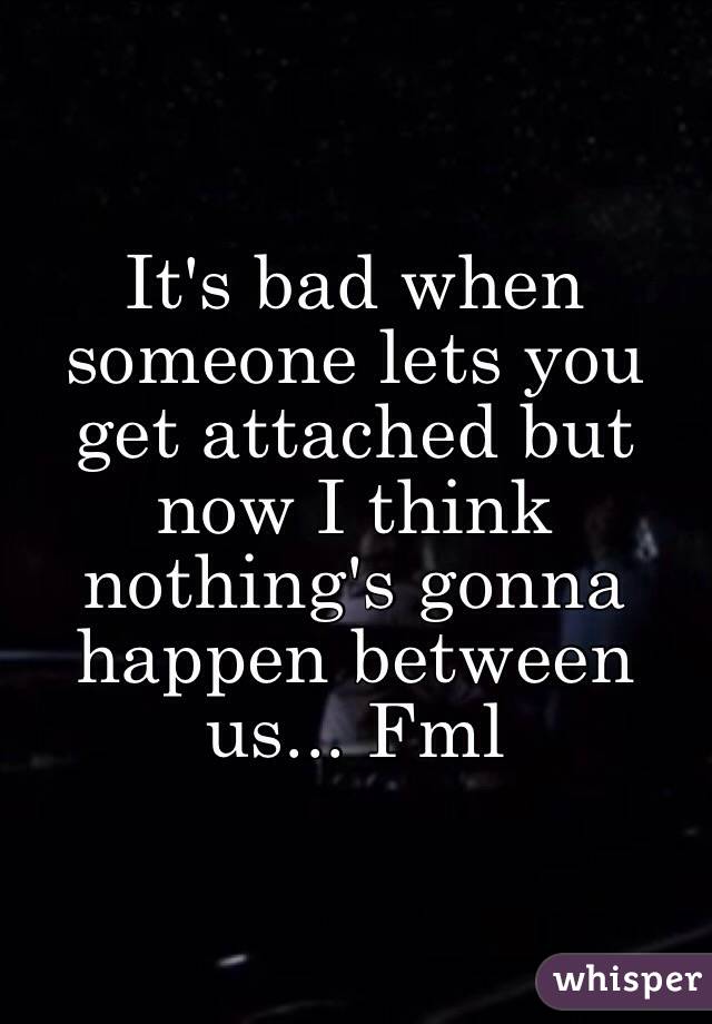 It's bad when someone lets you get attached but now I think nothing's gonna happen between us... Fml 