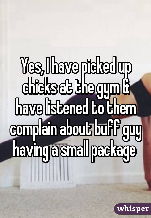 Yes, I have picked up chicks at the gym & have listened to them complain about buff guy having a small package 