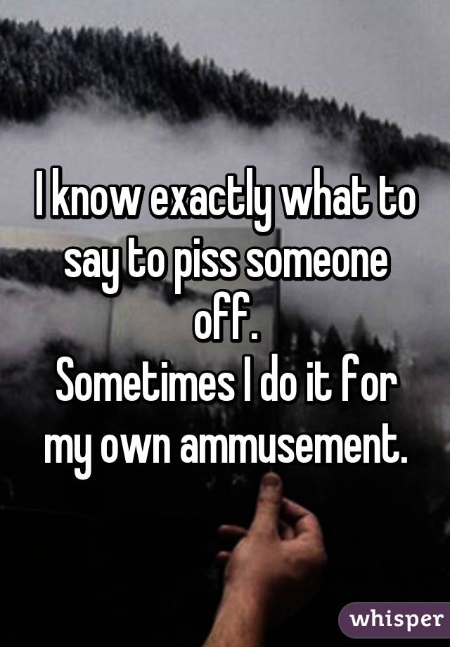 I know exactly what to say to piss someone off.
Sometimes I do it for my own ammusement.