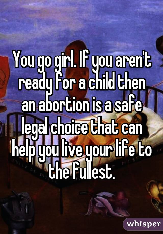 You go girl. If you aren't ready for a child then an abortion is a safe legal choice that can help you live your life to the fullest.