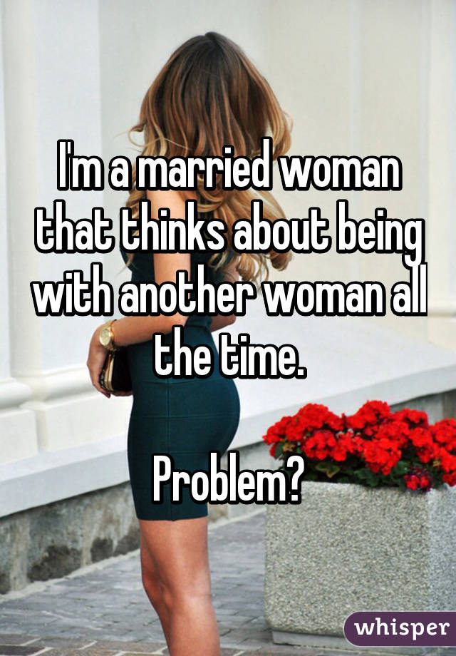 I'm a married woman that thinks about being with another woman all the time.

Problem?