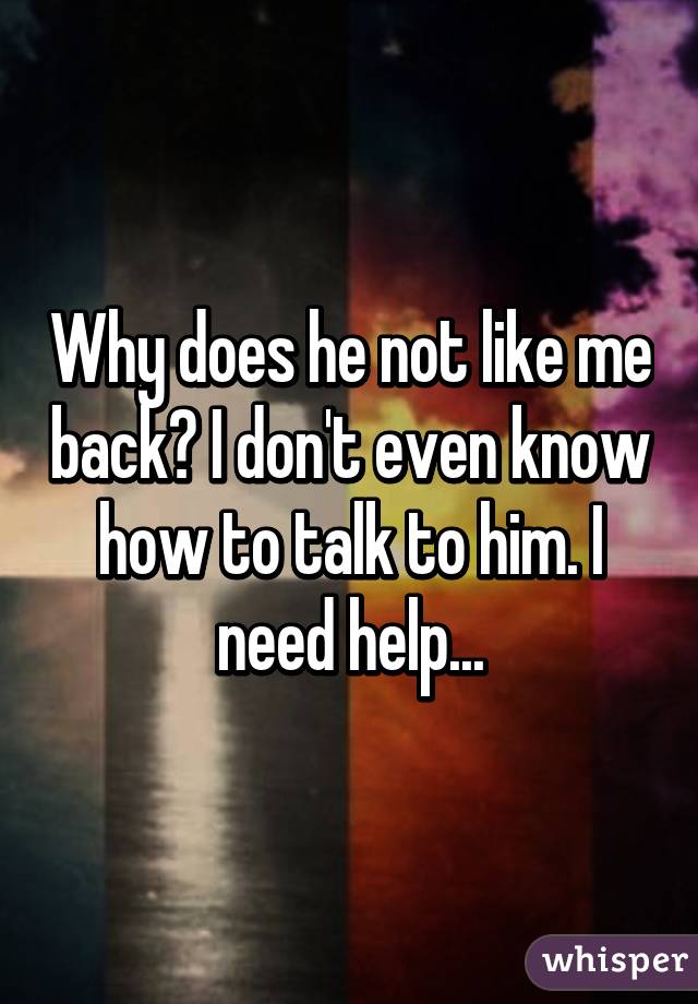 Why does he not like me back? I don't even know how to talk to him. I need help...