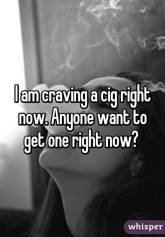 I am craving a cig right now. Anyone want to get one right now? 