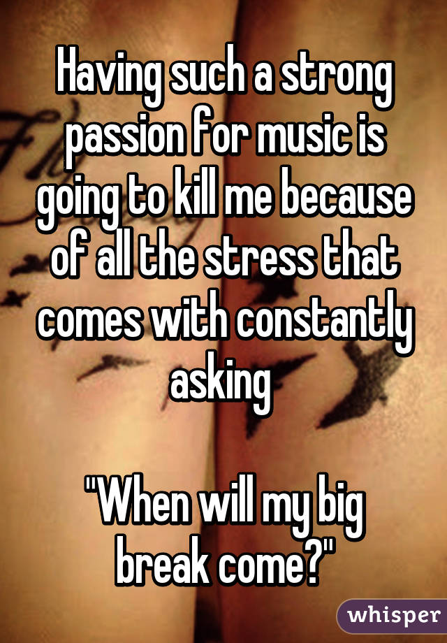 Having such a strong passion for music is going to kill me because of all the stress that comes with constantly asking 

"When will my big break come?"