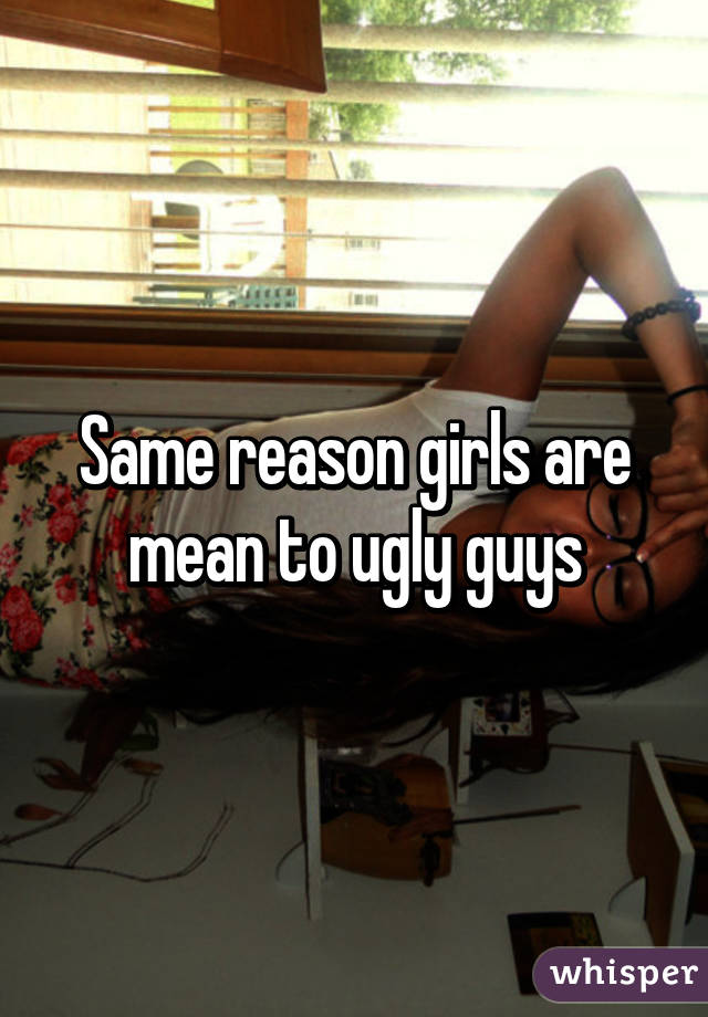 Same reason girls are mean to ugly guys