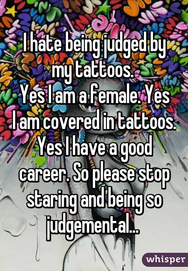 I hate being judged by my tattoos. 
Yes I am a female. Yes I am covered in tattoos. Yes I have a good career. So please stop staring and being so judgemental... 