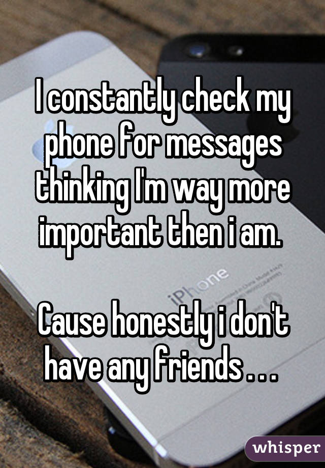 I constantly check my phone for messages thinking I'm way more important then i am. 

Cause honestly i don't have any friends . . . 