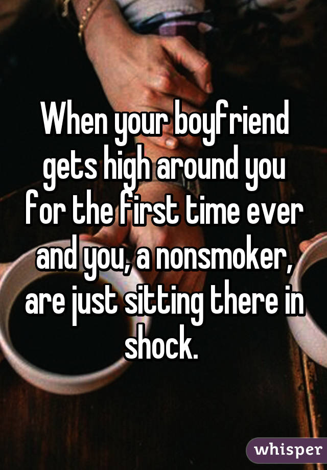 When your boyfriend gets high around you for the first time ever and you, a nonsmoker, are just sitting there in shock. 