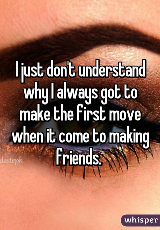 I just don't understand why I always got to make the first move when it come to making friends. 