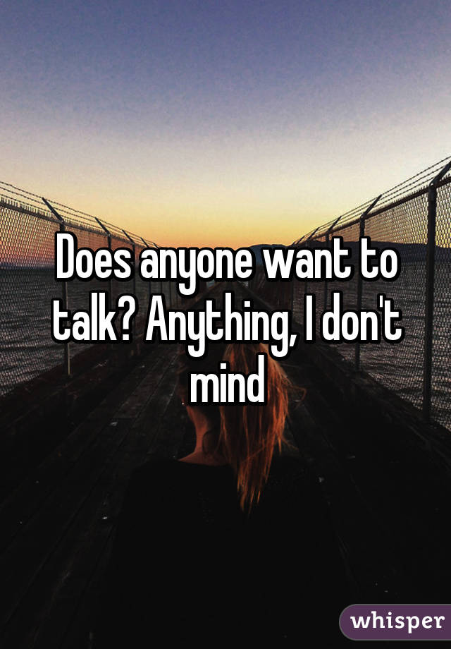 Does anyone want to talk? Anything, I don't mind