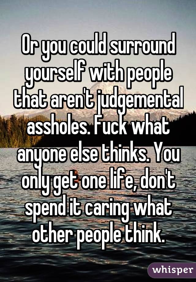 Or you could surround yourself with people that aren't judgemental assholes. Fuck what anyone else thinks. You only get one life, don't spend it caring what other people think.