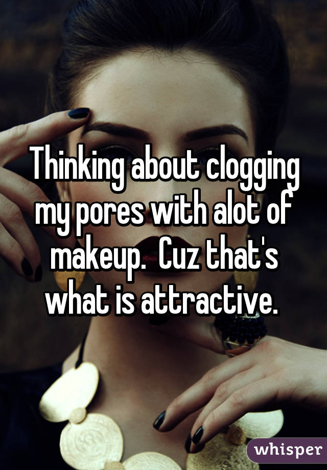 Thinking about clogging my pores with alot of makeup.  Cuz that's what is attractive. 