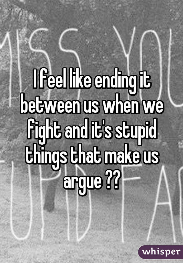 I feel like ending it between us when we fight and it's stupid things that make us argue 😣😩