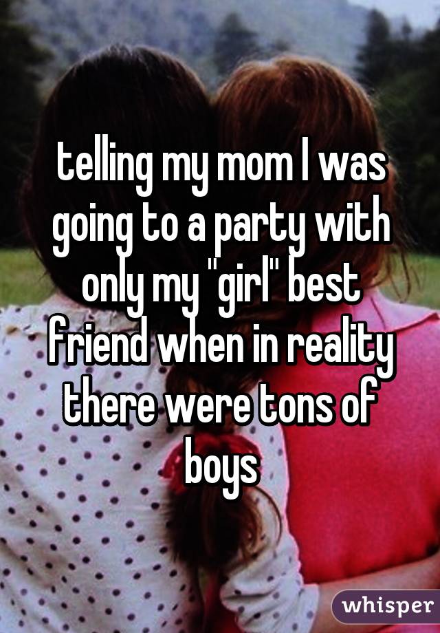 telling my mom I was going to a party with only my "girl" best friend when in reality there were tons of boys