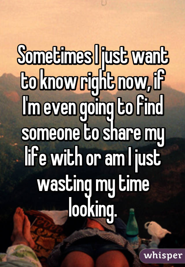 Sometimes I just want to know right now, if I'm even going to find someone to share my life with or am I just wasting my time looking.