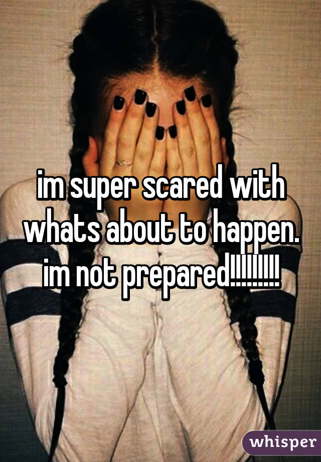 im super scared with whats about to happen. im not prepared!!!!!!!!!