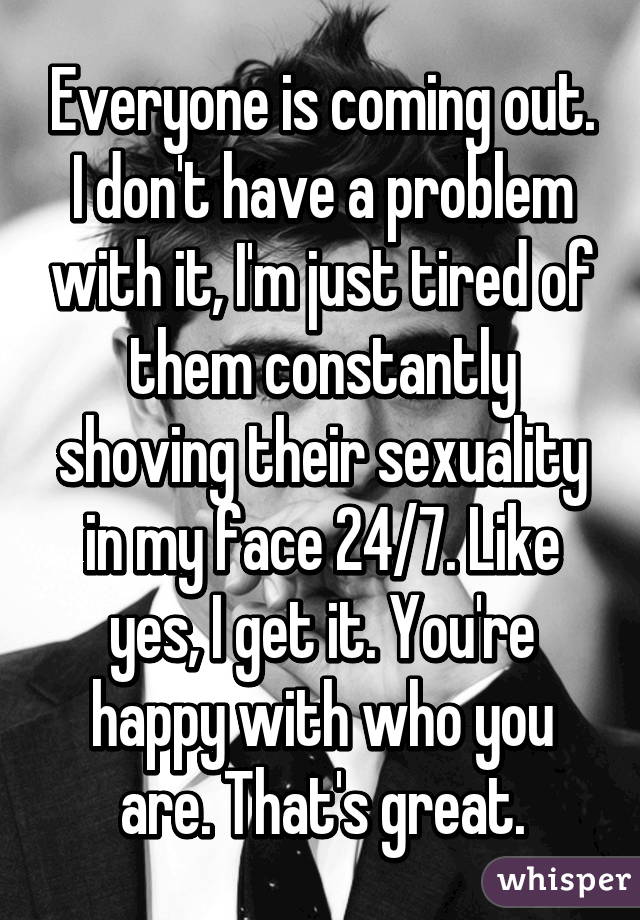 Everyone is coming out. I don't have a problem with it, I'm just tired of them constantly shoving their sexuality in my face 24/7. Like yes, I get it. You're happy with who you are. That's great.