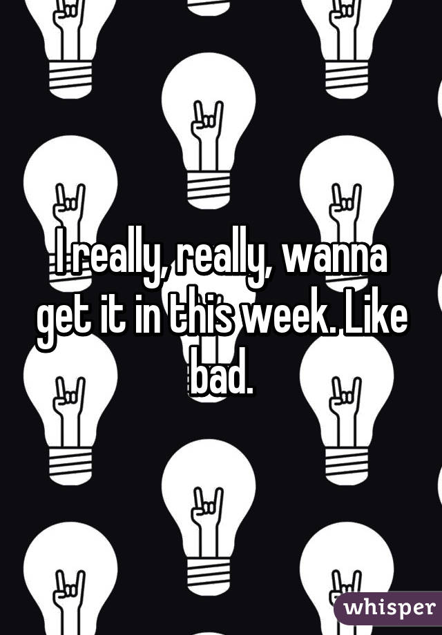 I really, really, wanna get it in this week. Like bad.