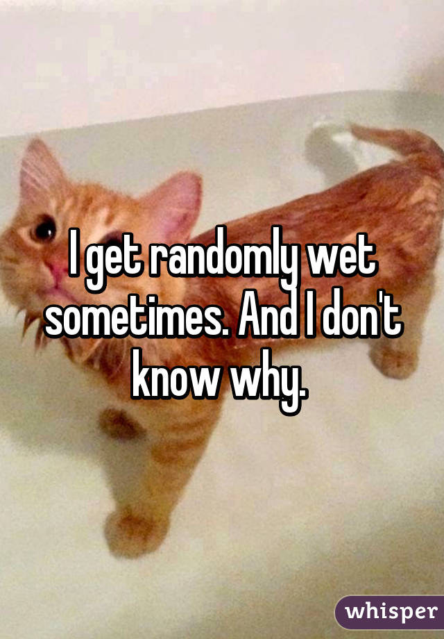 I get randomly wet sometimes. And I don't know why. 