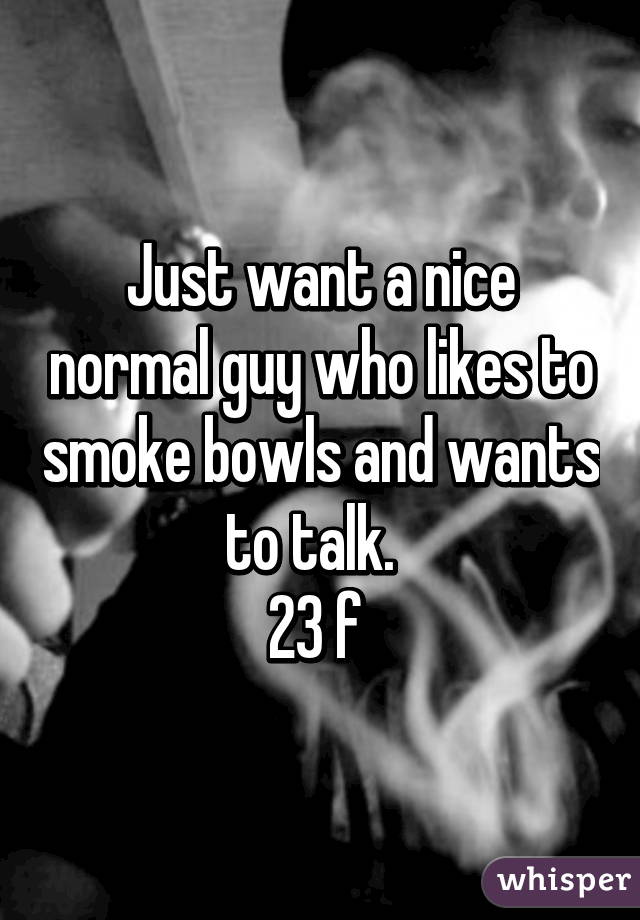 Just want a nice normal guy who likes to smoke bowls and wants to talk.  
23 f 