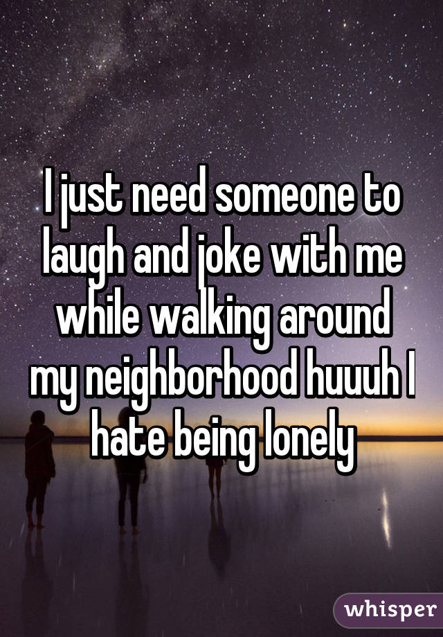 I just need someone to laugh and joke with me while walking around my neighborhood huuuh I hate being lonely