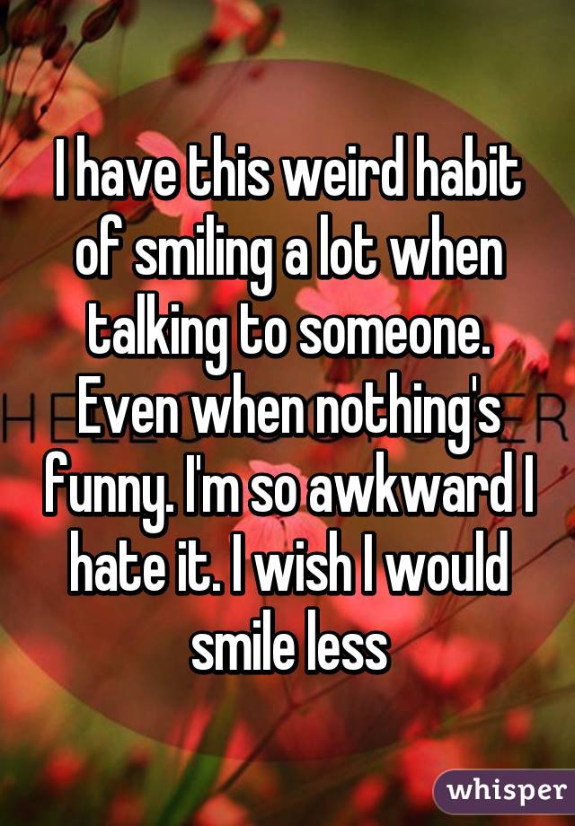 I have this weird habit of smiling a lot when talking to someone. Even when nothing's funny. I'm so awkward I hate it. I wish I would smile less