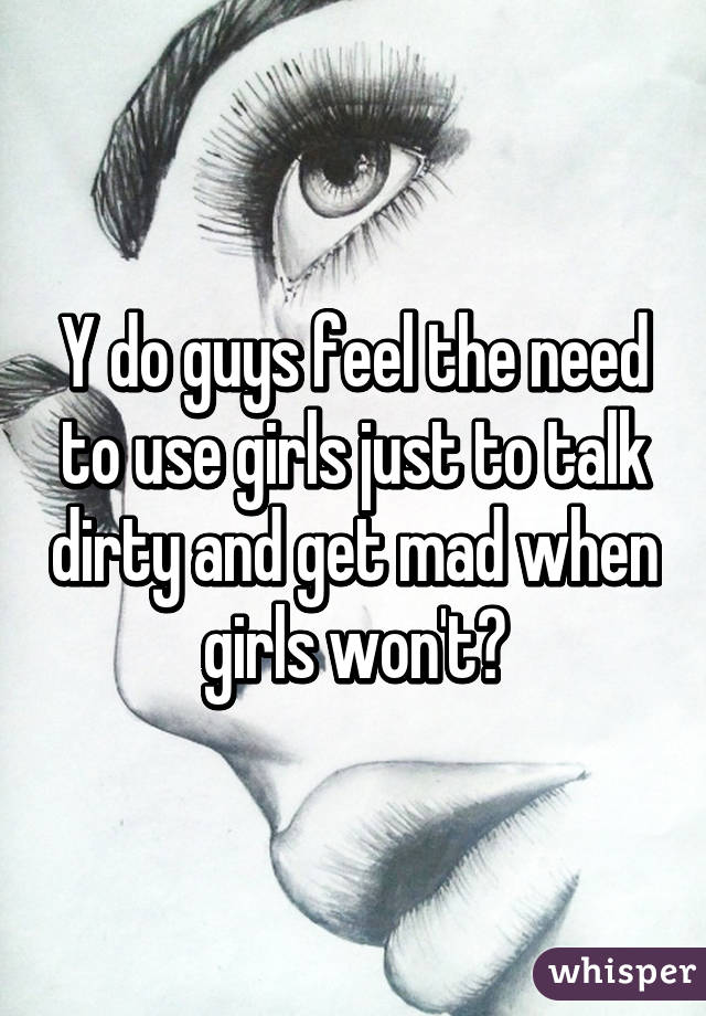 Y do guys feel the need to use girls just to talk dirty and get mad when girls won't?