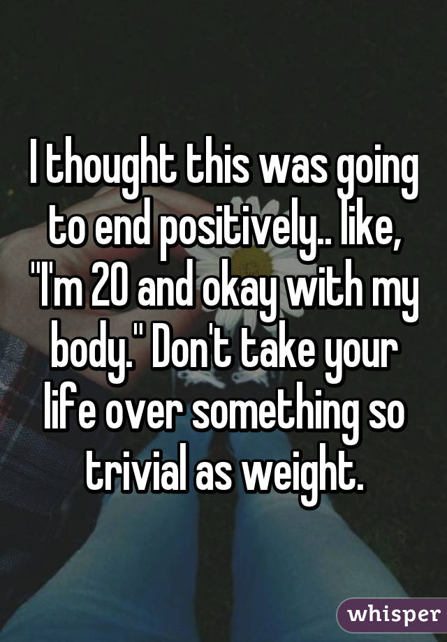 I thought this was going to end positively.. like, "I'm 20 and okay with my body." Don't take your life over something so trivial as weight.