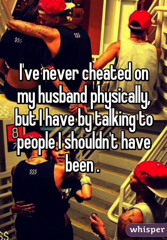 I've never cheated on my husband physically, but I have by talking to people I shouldn't have been . 