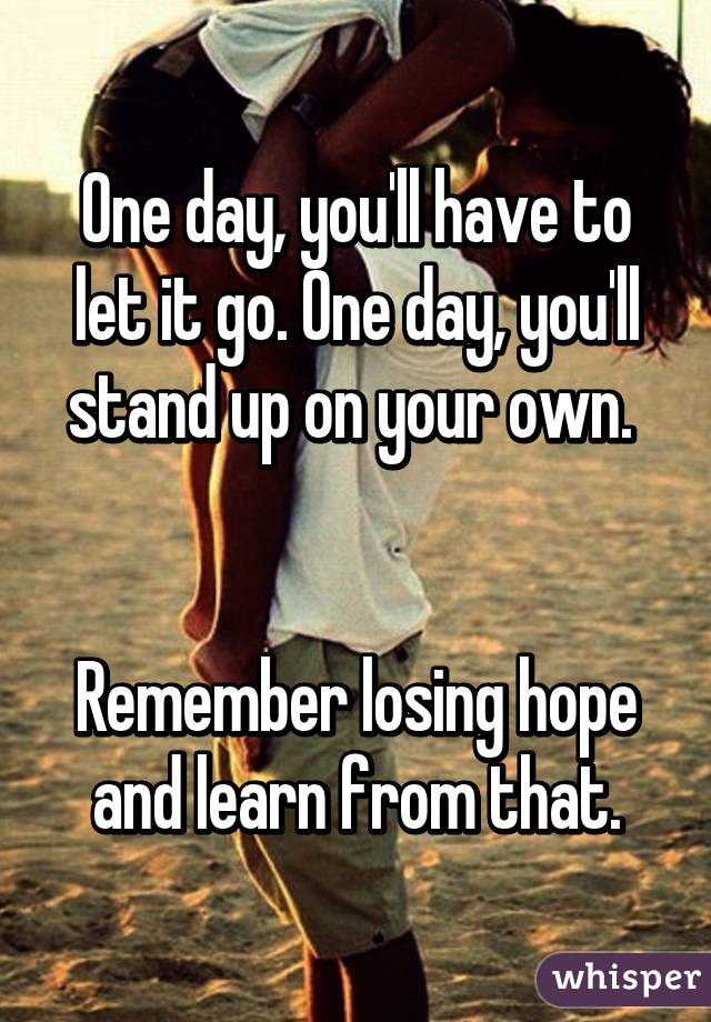 One day, you'll have to let it go. One day, you'll stand up on your own. 


Remember losing hope and learn from that.